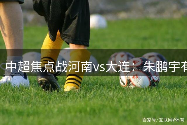 中超焦点战河南vs大连：朱鹏宇有望首发，辽宁德比更有看点