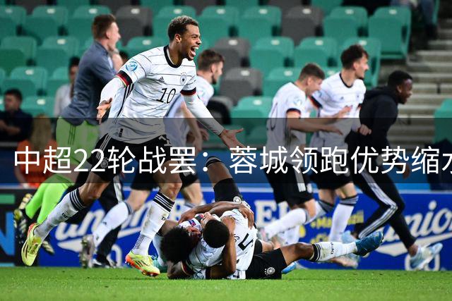 中超22轮战罢：蓉城领跑优势缩水 传统劲旅泰山国安强势崛起