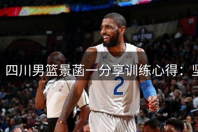 四川男篮景菡一分享训练心得：坚持不懈终能跨越障碍