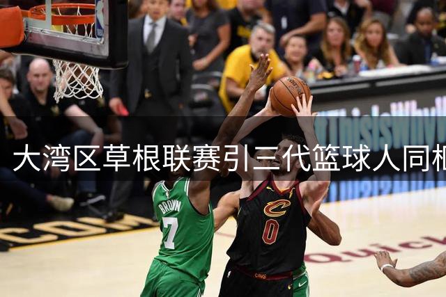 大湾区草根联赛引三代篮球人同框：徐杰巩晓彬师徒同框引热议