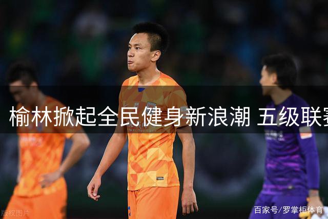 榆林掀起全民健身新浪潮 五级联赛点燃运动激情