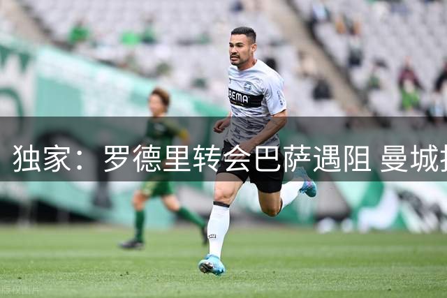 独家：罗德里转会巴萨遇阻 曼城拒绝5000万欧首轮报价