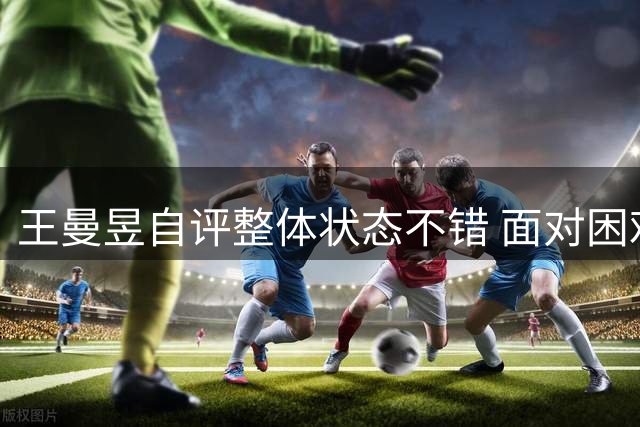 王曼昱自评整体状态不错 面对困难首先做好自己