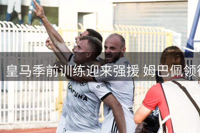 皇马季前训练迎来强援 姆巴佩领衔新援亮相