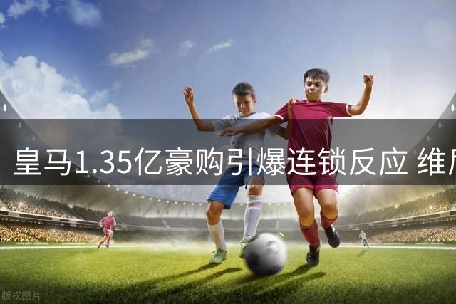 皇马1.35亿豪购引爆连锁反应 维尼修斯主力地位遭遇世纪挑战