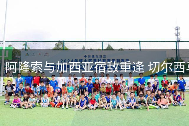 阿隆索与加西亚宿敌重逢 切尔西马来西亚收官战引关注