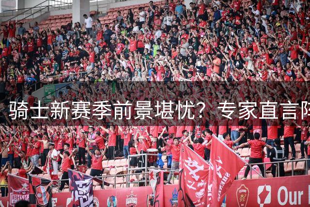 骑士新赛季前景堪忧？专家直言阵容短板恐成致命伤