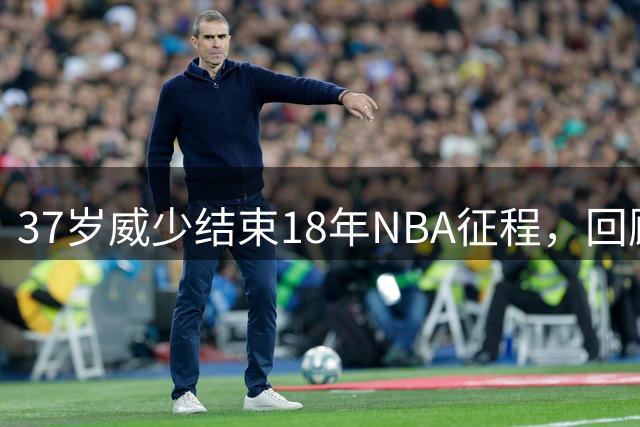 37岁威少结束18年NBA征程，回顾传奇生涯与惊人收入
