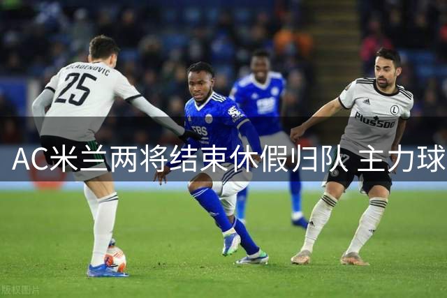 AC米兰两将结束休假归队 主力球员下周陆续复出
