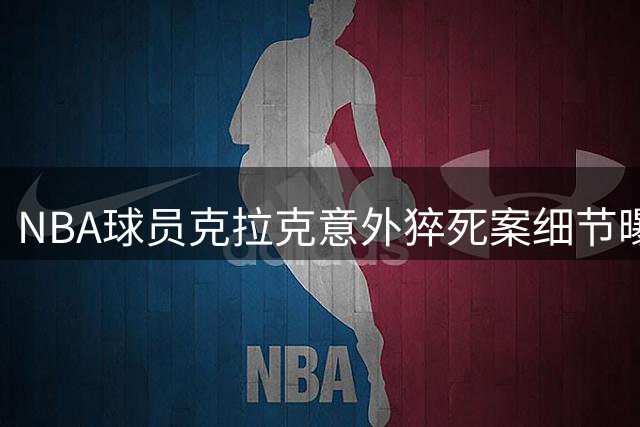 NBA球员克拉克意外猝死案细节曝光 法医鉴定涉多种毒品混合中毒